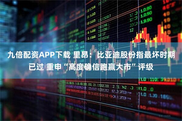 九倍配资APP下载 里昂：比亚迪股份指最坏时期已过 重申“高度确信跑赢大市”评级