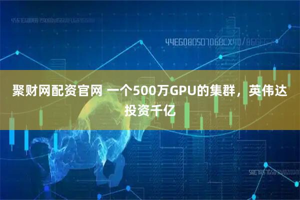 聚财网配资官网 一个500万GPU的集群，英伟达投资千亿