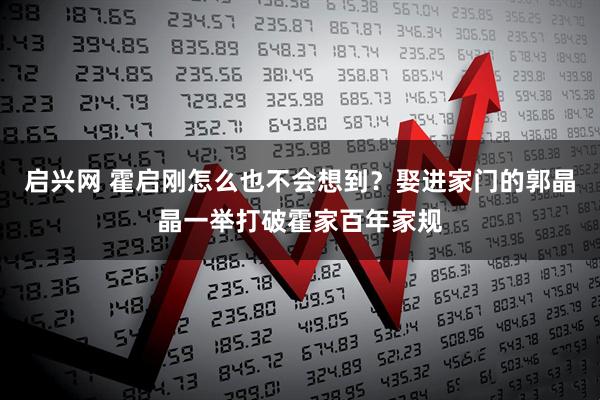 启兴网 霍启刚怎么也不会想到？娶进家门的郭晶晶一举打破霍家百年家规