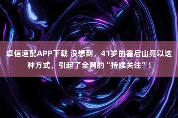 卓信速配APP下载 没想到，41岁的霍启山竟以这种方式，引起了全网的“持续关注”！