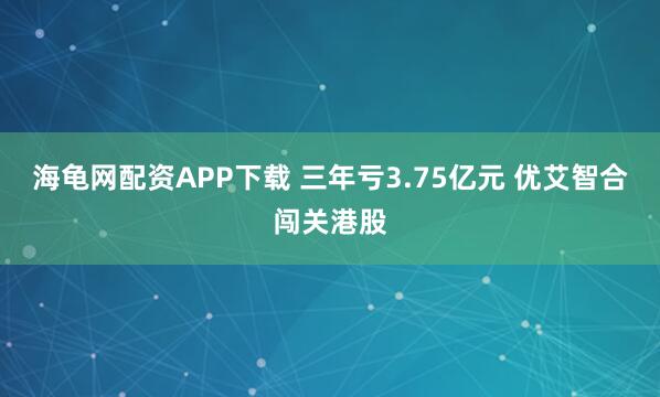海龟网配资APP下载 三年亏3.75亿元 优艾智合闯关港股