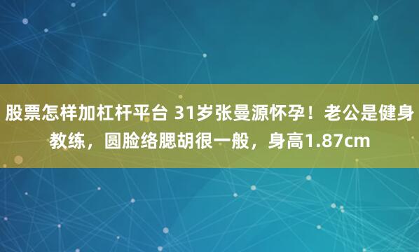 股票怎样加杠杆平台 31岁张曼源怀孕！老公是健身教练，圆脸络腮胡很一般，身高1.87cm