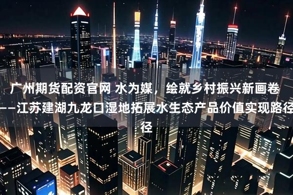 广州期货配资官网 水为媒，绘就乡村振兴新画卷 ——江苏建湖九龙口湿地拓展水生态产品价值实现路径