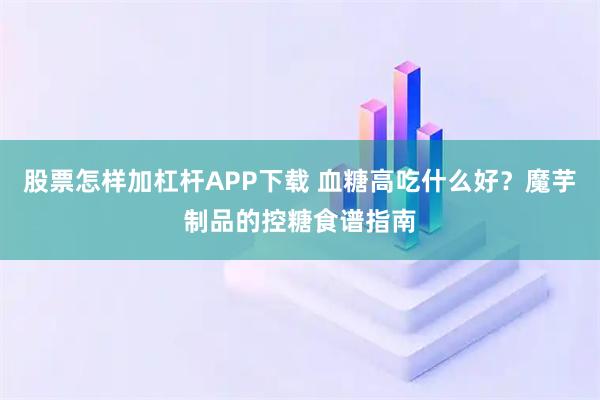 股票怎样加杠杆APP下载 血糖高吃什么好？魔芋制品的控糖食谱指南