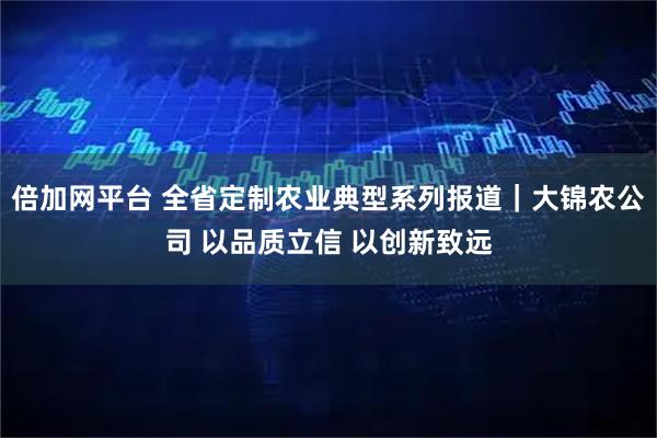 倍加网平台 全省定制农业典型系列报道｜大锦农公司 以品质立信 以创新致远