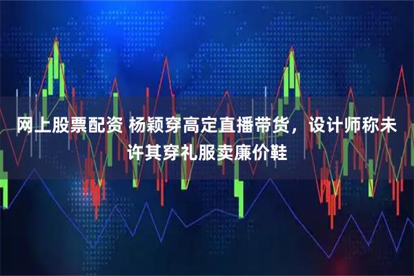 网上股票配资 杨颖穿高定直播带货，设计师称未许其穿礼服卖廉价鞋