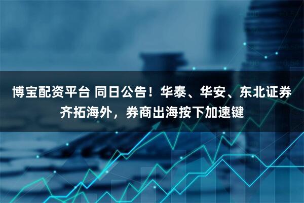 博宝配资平台 同日公告！华泰、华安、东北证券齐拓海外，券商出海按下加速键